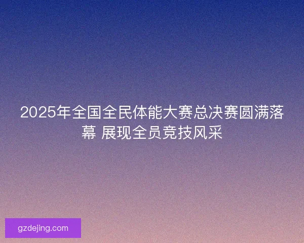2025年全国全民体能大赛总决赛圆满落幕 展现全员竞技风采