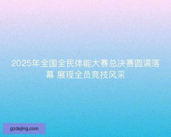 2025年全国全民体能大赛总决赛圆满落幕 展现全员竞技风采