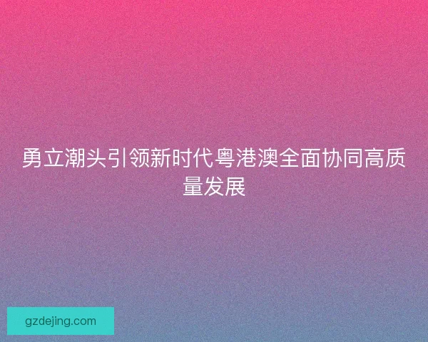 勇立潮头引领新时代粤港澳全面协同高质量发展