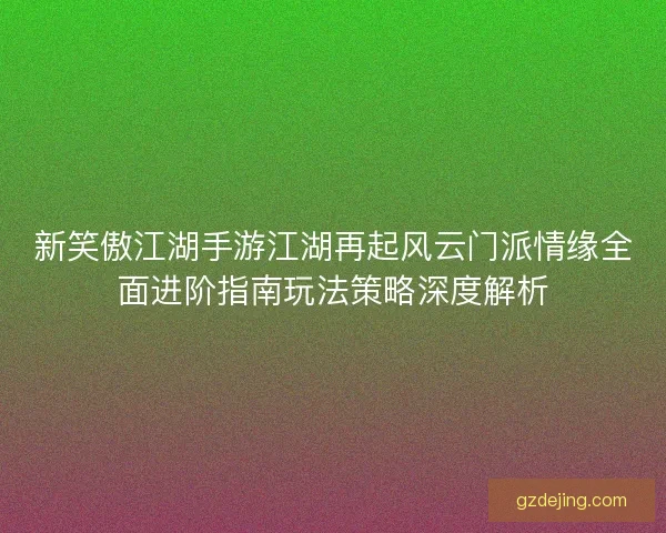 新笑傲江湖手游江湖再起风云门派情缘全面进阶指南玩法策略深度解析